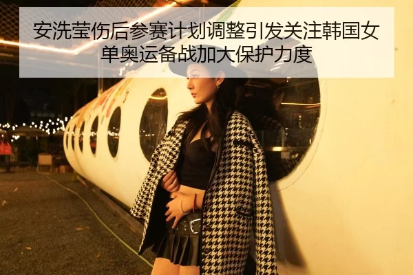 安洗莹伤后参赛计划调整引发关注韩国女单奥运备战加大保护力度