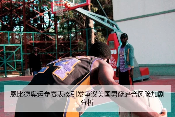 恩比德奥运参赛表态引发争议美国男篮磨合风险加剧分析