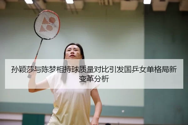 孙颖莎与陈梦相持球质量对比引发国乒女单格局新变革分析